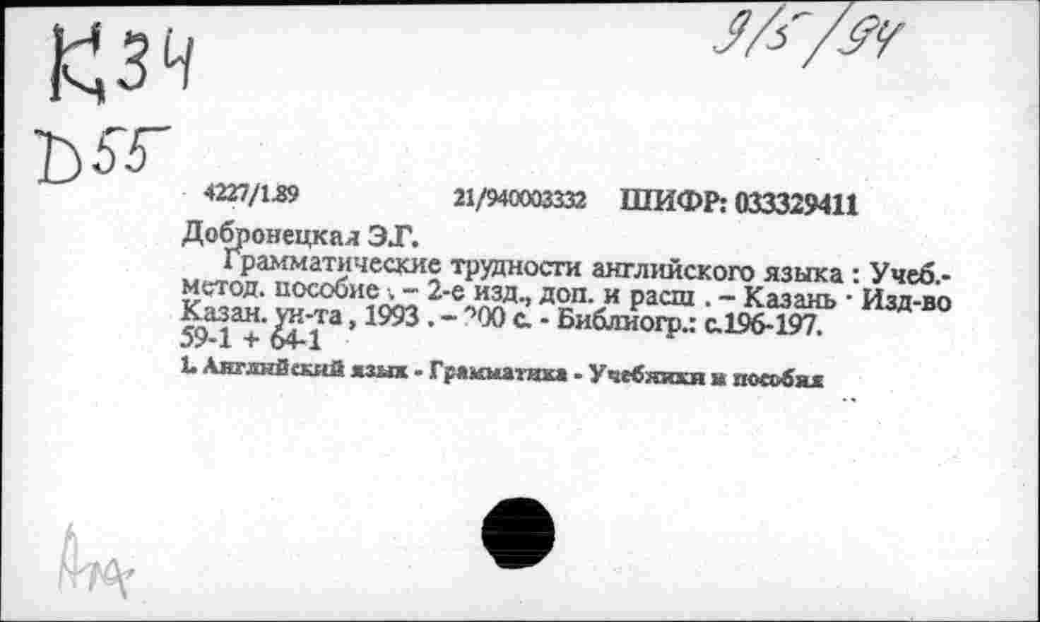 ﻿Добронецкал ЭТ.
Грамматические метод, пособие . - 2 Казан. ун-та, 1993. • 59-1 + 64-1
4227/1.89	21/940003332 ШИФР: 033329411
трудности английского языка : Учеб -ДеП>и расш • “ Казань ■ Изд-во
- лХ) с. - Библиогр.: с.196-197.
1. Английский язык - Грякматика . Учебники к пособия